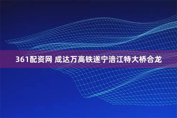 361配资网 成达万高铁遂宁涪江特大桥合龙