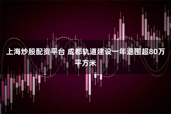 上海炒股配资平台 成都轨道建设一年退围超80万平方米