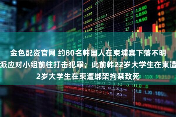 金色配资官网 约80名韩国人在柬埔寨下落不明，韩政府：将派应对小组前往打击犯罪；此前韩22岁大学生在柬遭绑架拘禁致死
