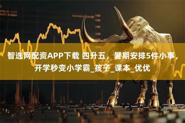智选网配资APP下载 四升五，暑期安排5件小事，开学秒变小学霸_孩子_课本_优优