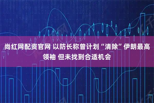 尚红网配资官网 以防长称曾计划“清除”伊朗最高领袖 但未找到合适机会