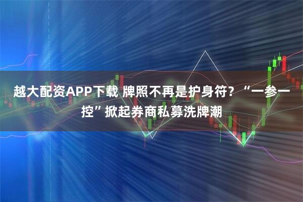 越大配资APP下载 牌照不再是护身符？“一参一控”掀起券商私募洗牌潮