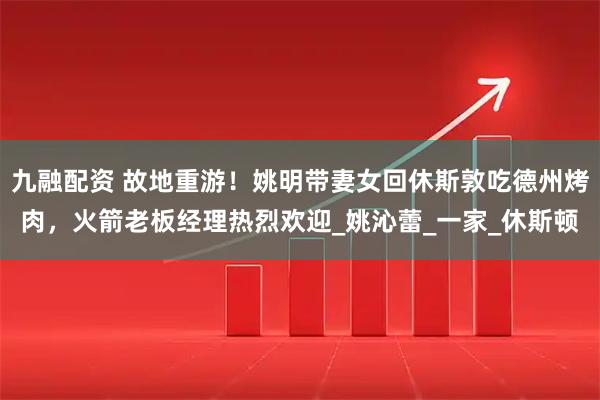 九融配资 故地重游！姚明带妻女回休斯敦吃德州烤肉，火箭老板经理热烈欢迎_姚沁蕾_一家_休斯顿