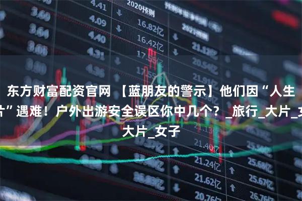 东方财富配资官网 【蓝朋友的警示】他们因“人生照片”遇难！户外出游安全误区你中几个？_旅行_大片_女子