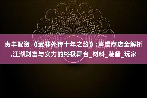 责丰配资 《武林外传十年之约》:声望商店全解析,江湖财富与实力的终极舞台_材料_装备_玩家