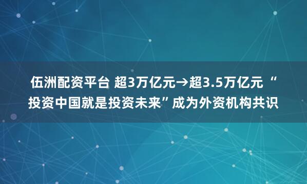 伍洲配资平台 超3万亿元→超3.5万亿元 “投资中国就是投资未来”成为外资机构共识