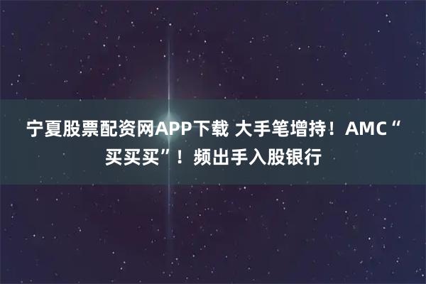 宁夏股票配资网APP下载 大手笔增持!AMC“买买买”!频出手入股银行