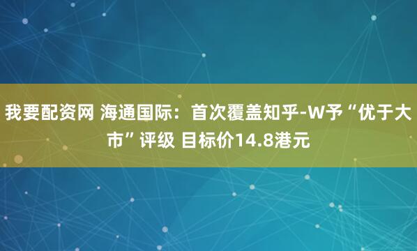我要配资网 海通国际：首次覆盖知乎-W予“优于大市”评级 目标价14.8港元