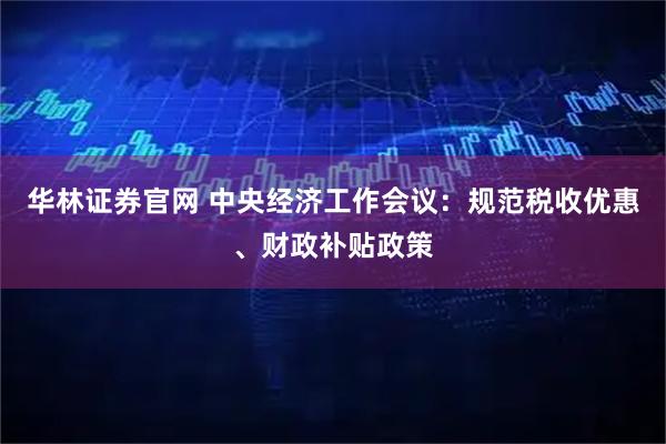 华林证券官网 中央经济工作会议：规范税收优惠、财政补贴政策