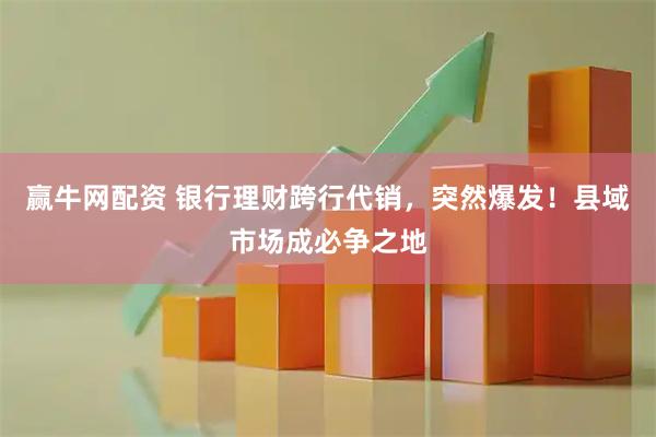 赢牛网配资 银行理财跨行代销，突然爆发！县域市场成必争之地