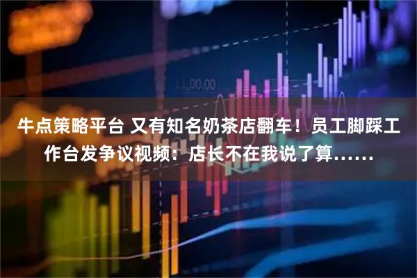 牛点策略平台 又有知名奶茶店翻车！员工脚踩工作台发争议视频：店长不在我说了算……