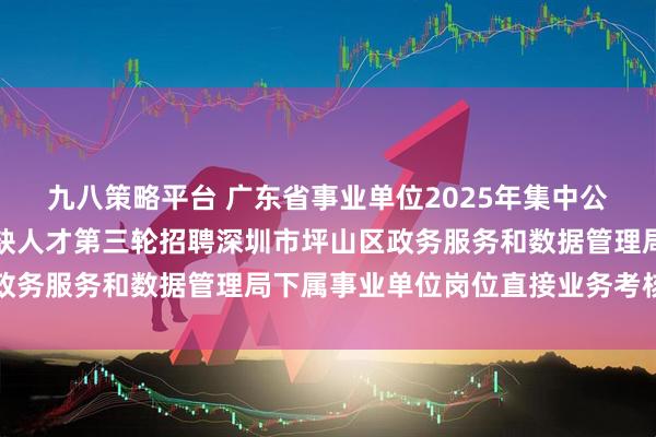 九八策略平台 广东省事业单位2025年集中公开招聘高层次和急需紧缺人才第三轮招聘深圳市坪山区政务服务和数据管理局下属事业单位岗位直接业务考核公告