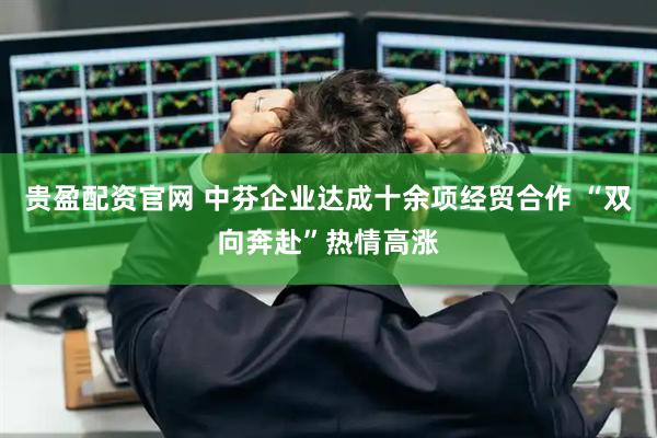 贵盈配资官网 中芬企业达成十余项经贸合作 “双向奔赴”热情高涨
