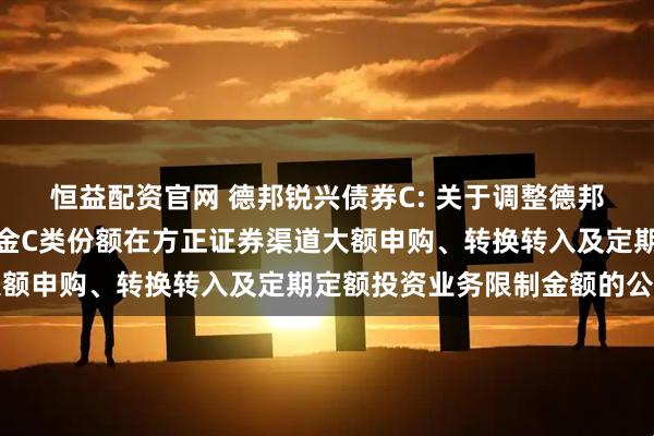恒益配资官网 德邦锐兴债券C: 关于调整德邦锐兴债券型证券投资基金C类份额在方正证券渠道大额申购、转换转入及定期定额投资业务限制金额的公告