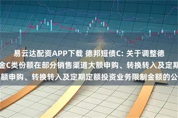 易云达配资APP下载 德邦短债C: 关于调整德邦短债债券型证券投资基金C类份额在部分销售渠道大额申购、转换转入及定期定额投资业务限制金额的公告