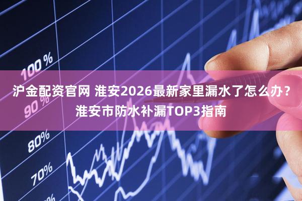 沪金配资官网 淮安2026最新家里漏水了怎么办？淮安市防水补漏TOP3指南