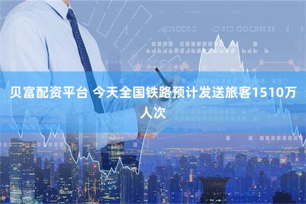 贝富配资平台 今天全国铁路预计发送旅客1510万人次