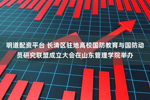 明道配资平台 长清区驻地高校国防教育与国防动员研究联盟成立大会在山东管理学院举办