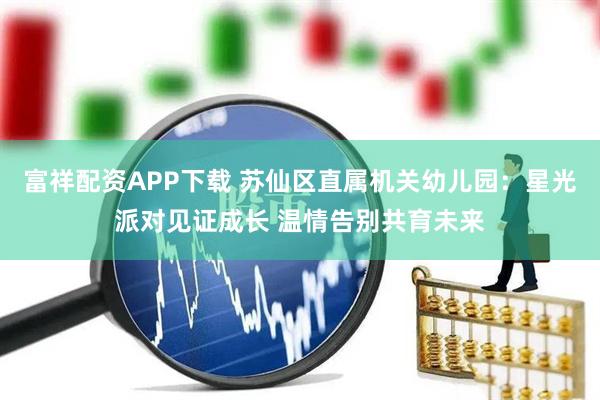 富祥配资APP下载 苏仙区直属机关幼儿园：星光派对见证成长 温情告别共育未来