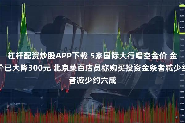 杠杆配资炒股APP下载 5家国际大行唱空金价 金饰克价已大降300元 北京菜百店员称购买投资金条者减少约六成